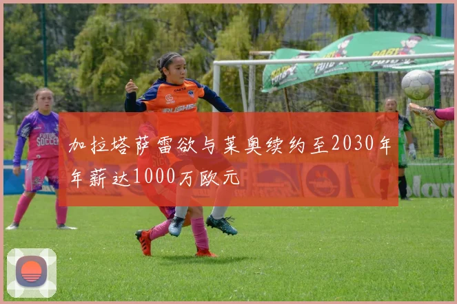 加拉塔萨雷欲与莱奥续约至2030年年薪达1000万欧元