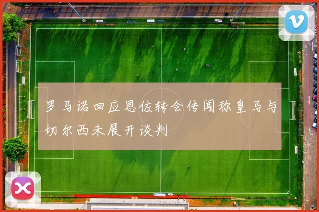 罗马诺回应恩佐转会传闻称皇马与切尔西未展开谈判