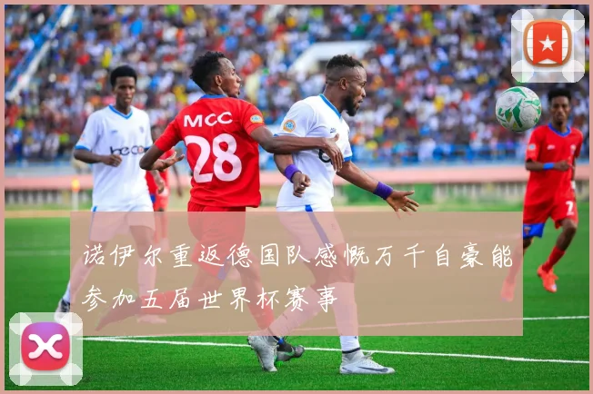 诺伊尔重返德国队感慨万千自豪能参加五届世界杯赛事