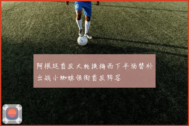 阿根廷首发大轮换梅西下半场替补出战小蜘蛛领衔首发阵容