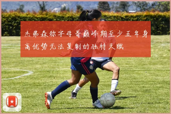 杰弗森称字母哥巅峰期至少五年身高优势无法复制的独特天赋