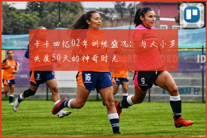卡卡回忆02年训练盛况：与大小罗共度50天的神奇时光