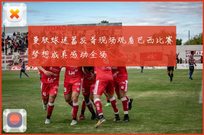 曼联球迷蓄发哥现场观看巴西比赛梦想成真感动全场