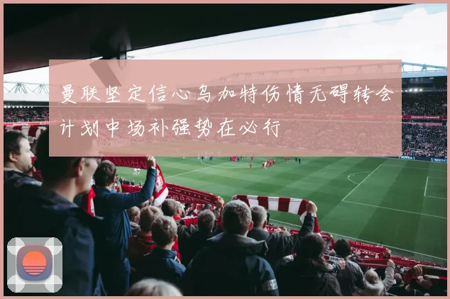 曼联坚定信心乌加特伤情无碍转会计划中场补强势在必行
