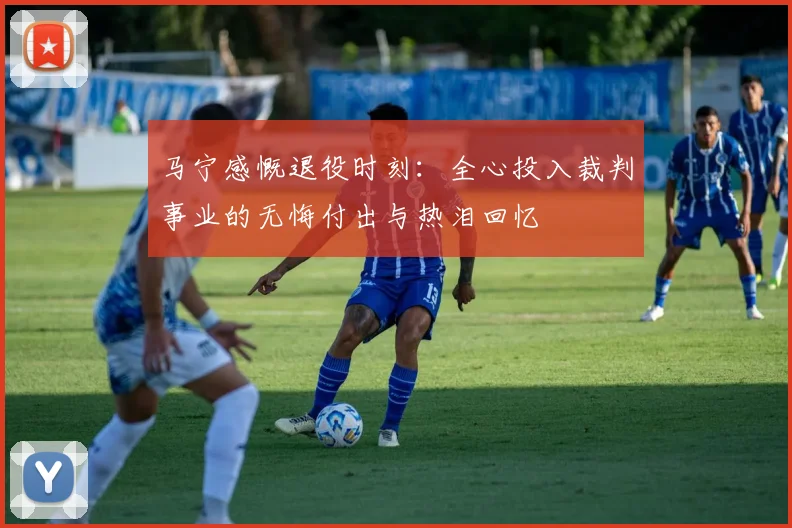马宁感慨退役时刻：全心投入裁判事业的无悔付出与热泪回忆