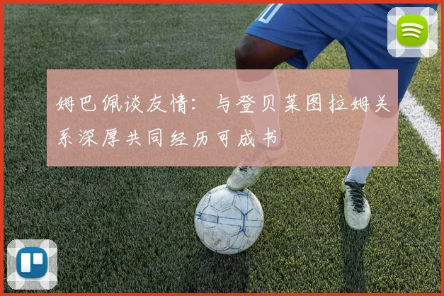 姆巴佩谈友情：与登贝莱图拉姆关系深厚共同经历可成书