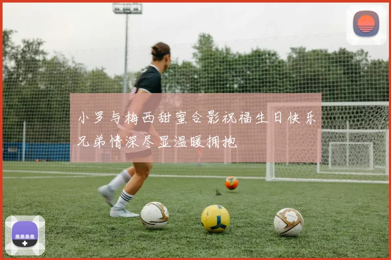 小罗与梅西甜蜜合影祝福生日快乐兄弟情深尽显温暖拥抱