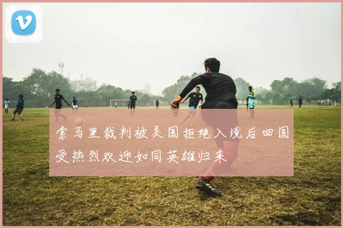 索马里裁判被美国拒绝入境后回国受热烈欢迎如同英雄归来
