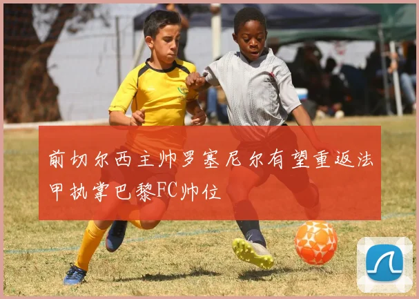 前切尔西主帅罗塞尼尔有望重返法甲执掌巴黎FC帅位